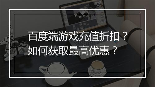 百度端游戏充值折扣?如何获取最高优惠?