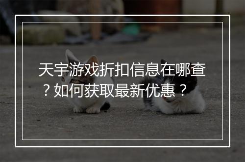 天宇游戏折扣信息在哪查?如何获取最新优惠?