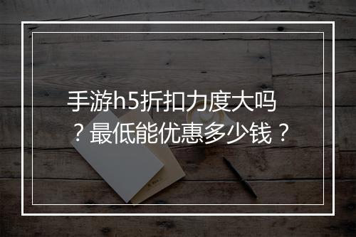 手游h5折扣力度大吗?最低能优惠多少钱?