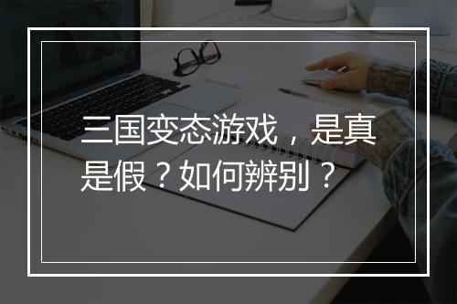 三国变态游戏,是真是假?如何辨别?