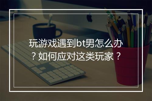 玩游戏遇到bt男怎么办？如何应对这类玩家？