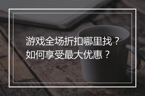 游戏全场折扣哪里找?如何享受最大优惠?