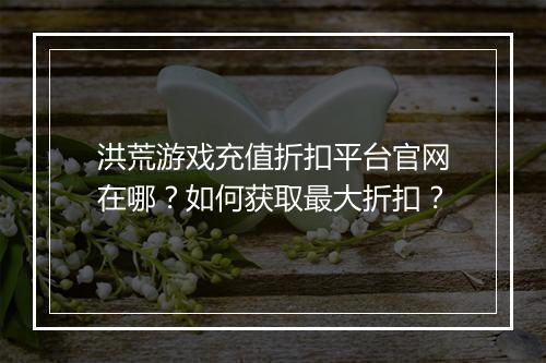 洪荒游戏充值折扣平台官网在哪？如何获取最大折扣？