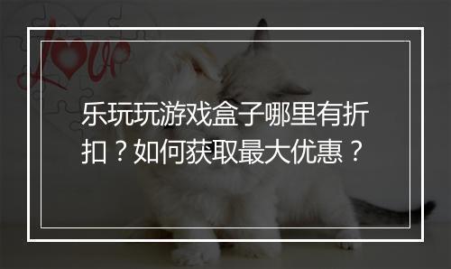乐玩玩游戏盒子哪里有折扣？如何获取最大优惠？