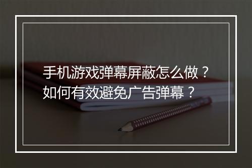 手机游戏弹幕屏蔽怎么做？如何有效避免广告弹幕？