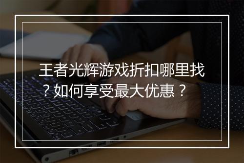 王者光辉游戏折扣哪里找?如何享受最大优惠?