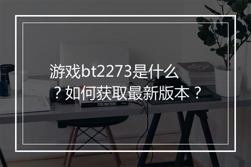 游戏bt2273是什么?如何获取最新版本?