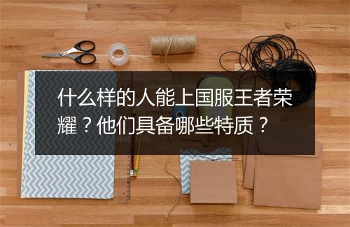 什么样的人能上国服王者荣耀？他们具备哪些特质？