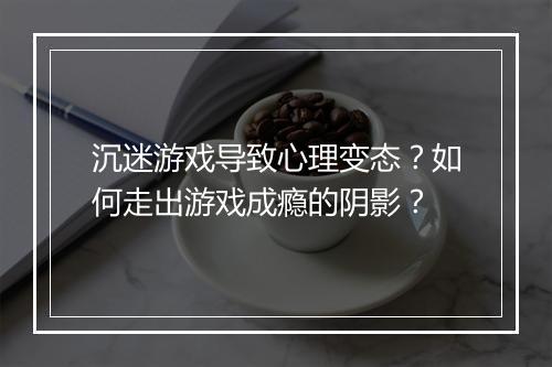 沉迷游戏导致心理变态？如何走出游戏成瘾的阴影？