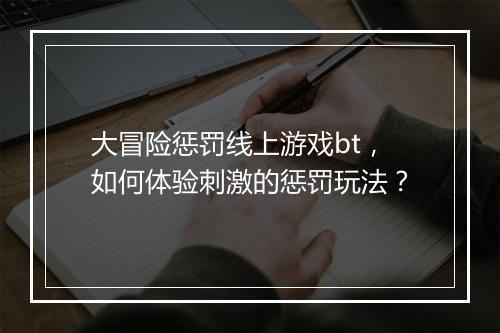 大冒险惩罚线上游戏bt,如何体验刺激的惩罚玩法?