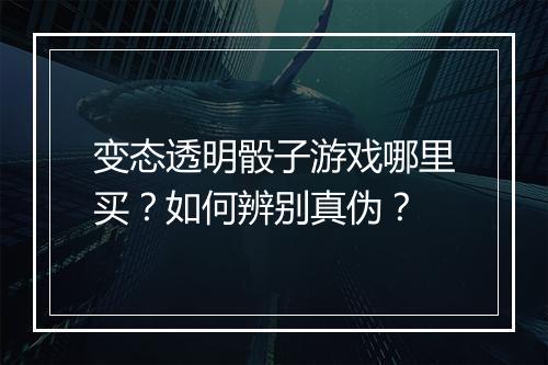 变态透明骰子游戏哪里买?如何辨别真伪?