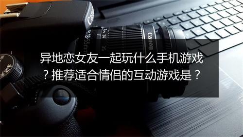 异地恋女友一起玩什么手机游戏？推荐适合情侣的互动游戏是？