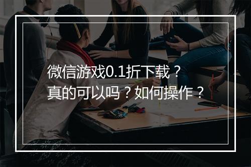 微信游戏0.1折下载?真的可以吗?如何操作?