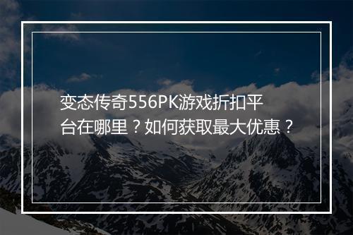 变态传奇556PK游戏折扣平台在哪里？如何获取最大优惠？