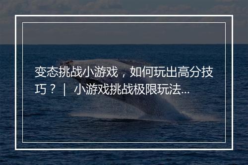 变态挑战小游戏,如何玩出高分技巧?| 小游戏挑战极限玩法揭秘