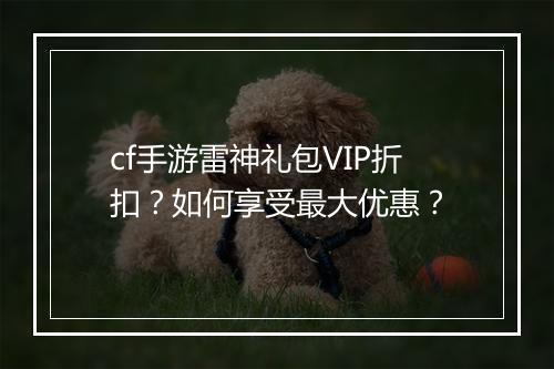 cf手游雷神礼包VIP折扣？如何享受最大优惠？