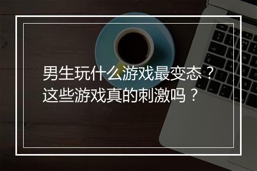 男生玩什么游戏最变态?这些游戏真的刺激吗?
