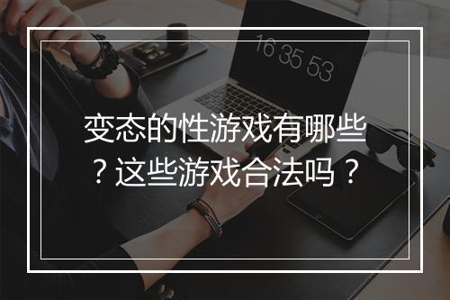 变态的性游戏有哪些?这些游戏合法吗?