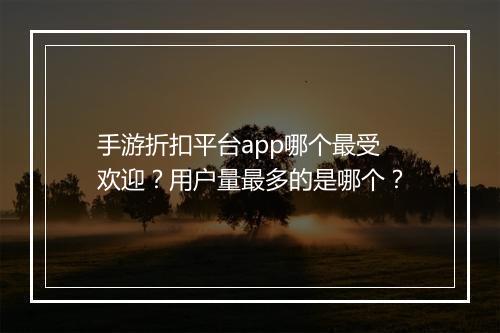 手游折扣平台app哪个最受欢迎？用户量最多的是哪个？