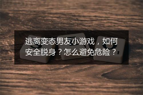 逃离变态男友小游戏,如何安全脱身?怎么避免危险?