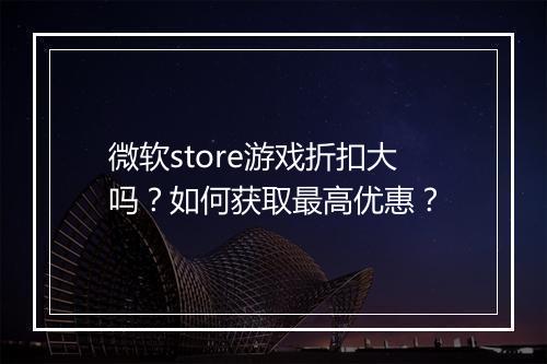 微软store游戏折扣大吗?如何获取最高优惠?