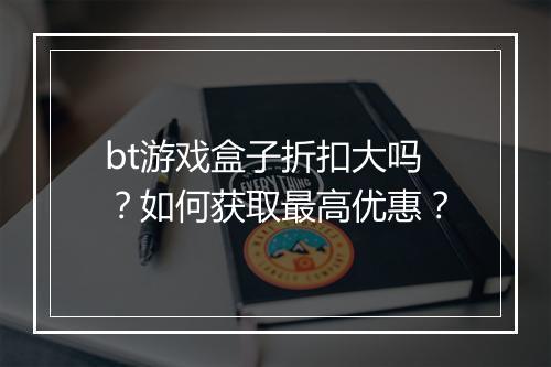 bt游戏盒子折扣大吗?如何获取最高优惠?