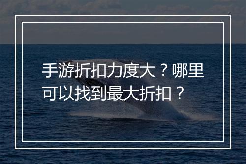 手游折扣力度大?哪里可以找到最大折扣?