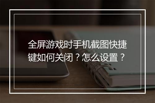全屏游戏时手机截图快捷键如何关闭？怎么设置？