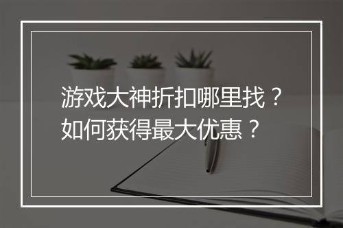 游戏大神折扣哪里找?如何获得最大优惠?