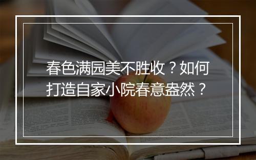 春色满园美不胜收?如何打造自家小院春意盎然?