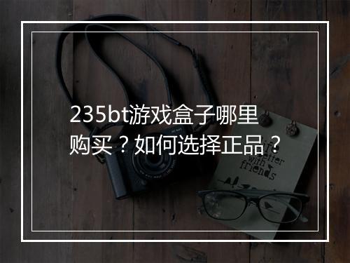235bt游戏盒子哪里购买?如何选择正品?