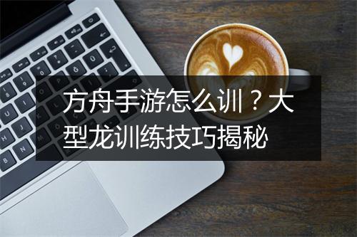 方舟手游怎么训？大型龙训练技巧揭秘