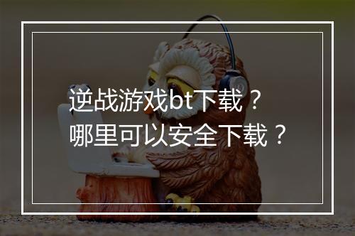 逆战游戏bt下载?哪里可以安全下载?