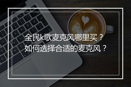 全民k歌麦克风哪里买?如何选择合适的麦克风?