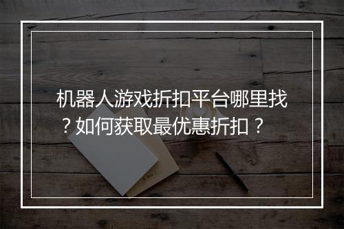 机器人游戏折扣平台哪里找?如何获取最优惠折扣?