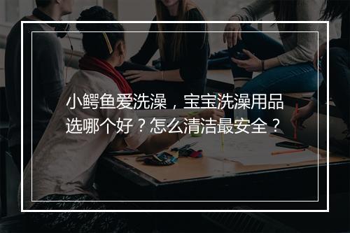 小鳄鱼爱洗澡,宝宝洗澡用品选哪个好?怎么清洁最安全?