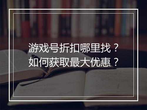 游戏号折扣哪里找?如何获取最大优惠?