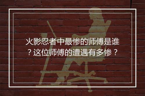 火影忍者中最惨的师傅是谁？这位师傅的遭遇有多惨？