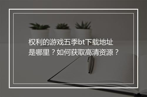 权利的游戏五季bt下载地址是哪里?如何获取高清资源?