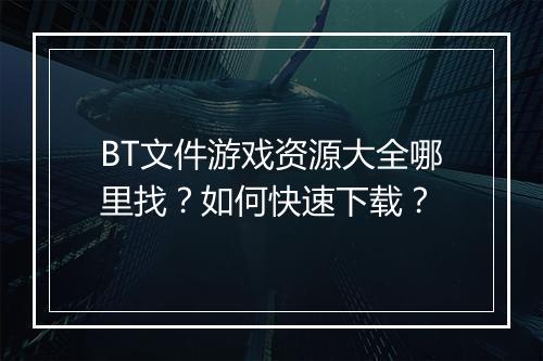 BT文件游戏资源大全哪里找?如何快速下载?