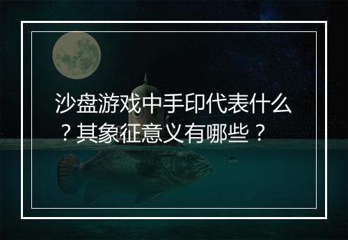 沙盘游戏中手印代表什么？其象征意义有哪些？