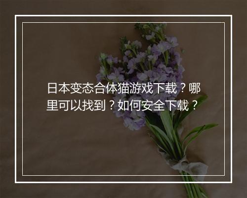 日本变态合体猫游戏下载?哪里可以找到?如何安全下载?