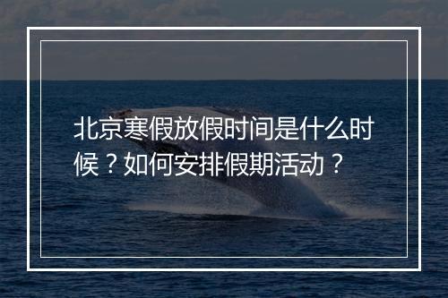 北京寒假放假时间是什么时候?如何安排假期活动?