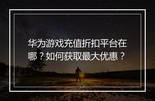 华为游戏充值折扣平台在哪?如何获取最大优惠?