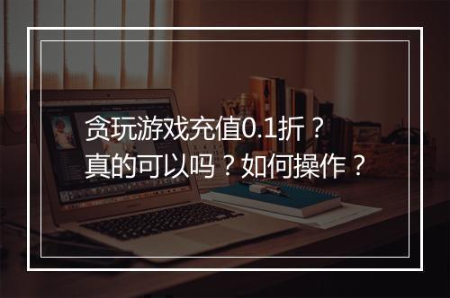 贪玩游戏充值0.1折?真的可以吗?如何操作?