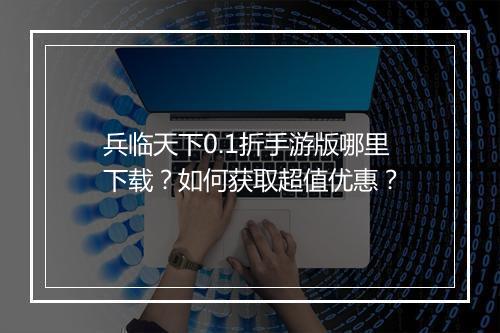 兵临天下0.1折手游版哪里下载?如何获取超值优惠?