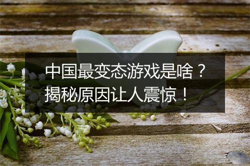 中国最变态游戏是啥？揭秘原因让人震惊！