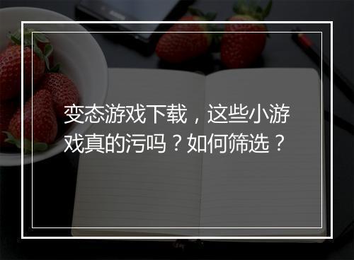变态游戏下载,这些小游戏真的污吗?如何筛选?