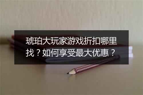 琥珀大玩家游戏折扣哪里找?如何享受最大优惠?