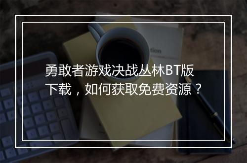 勇敢者游戏决战丛林BT版下载,如何获取免费资源?